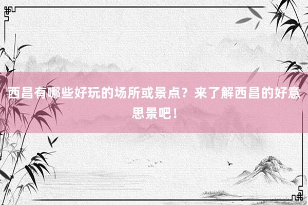 西昌有哪些好玩的场所或景点？来了解西昌的好意思景吧！