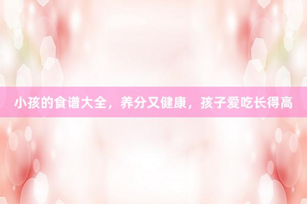 小孩的食谱大全，养分又健康，孩子爱吃长得高